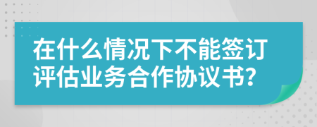 在什么情况下不能签订评估业务合作协议书？