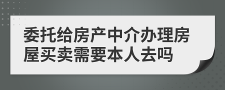 委托给房产中介办理房屋买卖需要本人去吗