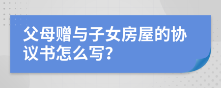 父母赠与子女房屋的协议书怎么写？