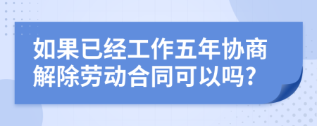 如果已经工作五年协商解除劳动合同可以吗?