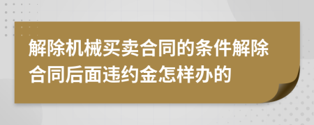 解除机械买卖合同的条件解除合同后面违约金怎样办的