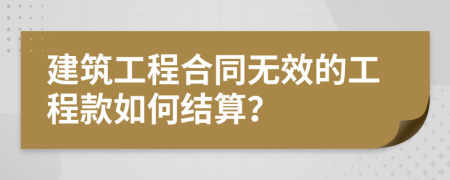 建筑工程合同无效的工程款如何结算？