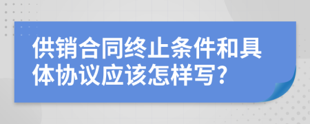 供销合同终止条件和具体协议应该怎样写?