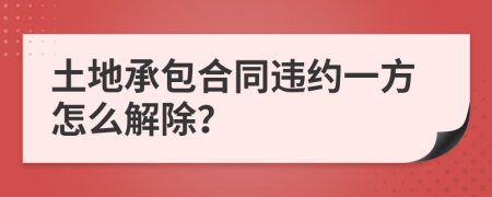 土地承包合同违约一方怎么解除？