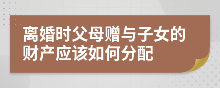 离婚时父母赠与子女的财产应该如何分配