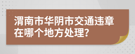 渭南市华阴市交通违章在哪个地方处理？