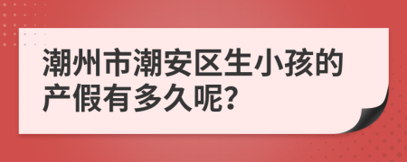 潮州市潮安区生小孩的产假有多久呢？