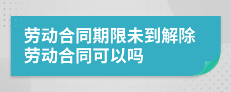 劳动合同期限未到解除劳动合同可以吗