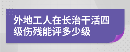 外地工人在长治干活四级伤残能评多少级