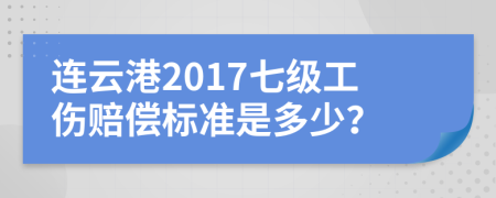 连云港2017七级工伤赔偿标准是多少？