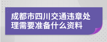 成都市四川交通违章处理需要准备什么资料