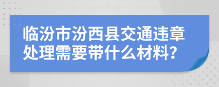 临汾市汾西县交通违章处理需要带什么材料？