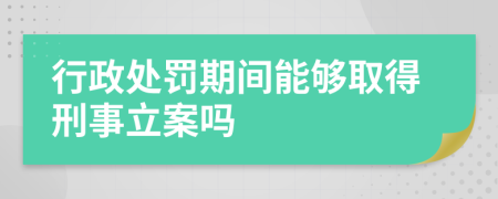 行政处罚期间能够取得刑事立案吗