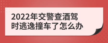 2022年交警查酒驾时逃逸撞车了怎么办