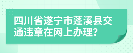 四川省遂宁市蓬溪县交通违章在网上办理？