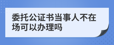 委托公证书当事人不在场可以办理吗