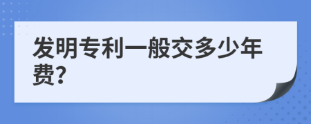 发明专利一般交多少年费？