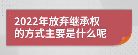 2022年放弃继承权的方式主要是什么呢