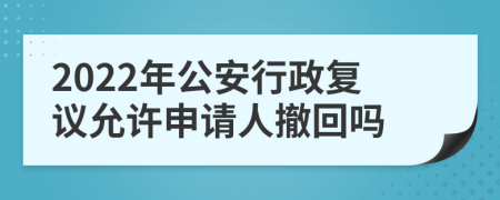 2022年公安行政复议允许申请人撤回吗