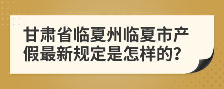 甘肃省临夏州临夏市产假最新规定是怎样的？