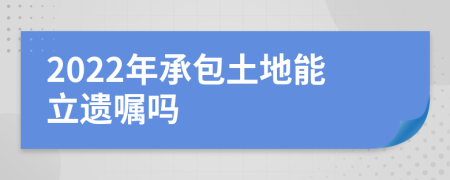 2022年承包土地能立遗嘱吗