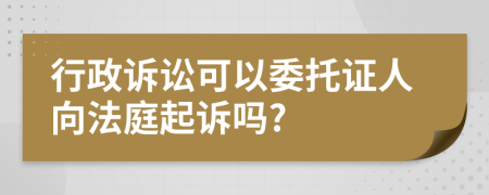 行政诉讼可以委托证人向法庭起诉吗?