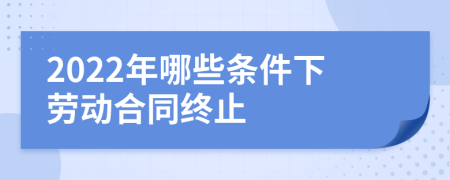 2022年哪些条件下劳动合同终止