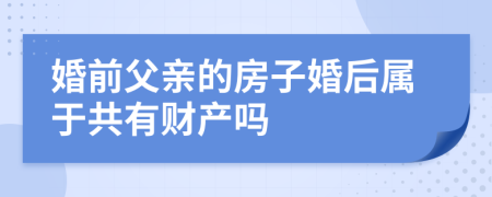 婚前父亲的房子婚后属于共有财产吗