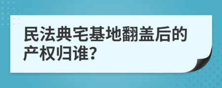 民法典宅基地翻盖后的产权归谁？