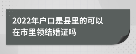 2022年户口是县里的可以在市里领结婚证吗