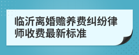 临沂离婚赡养费纠纷律师收费最新标准
