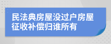 民法典房屋没过户房屋征收补偿归谁所有