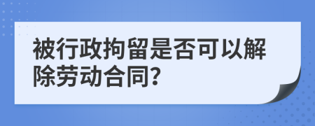 被行政拘留是否可以解除劳动合同？