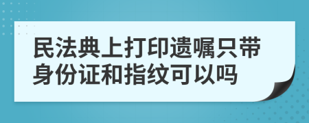 民法典上打印遗嘱只带身份证和指纹可以吗