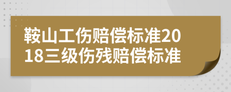 鞍山工伤赔偿标准2018三级伤残赔偿标准