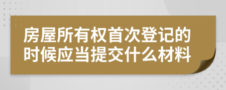 房屋所有权首次登记的时候应当提交什么材料