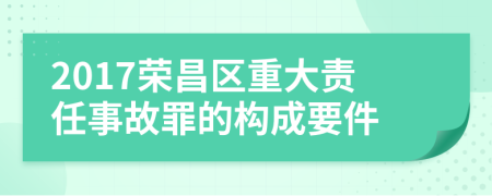 2017荣昌区重大责任事故罪的构成要件