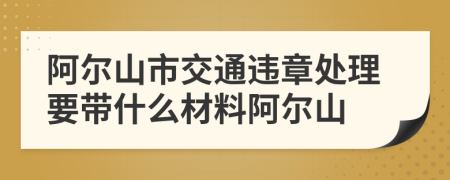 阿尔山市交通违章处理要带什么材料阿尔山