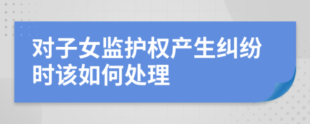 对子女监护权产生纠纷时该如何处理