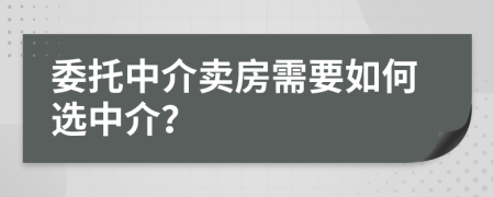 委托中介卖房需要如何选中介？