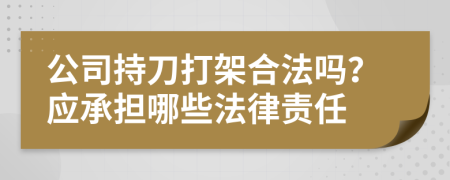 公司持刀打架合法吗？应承担哪些法律责任