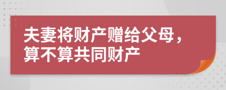 夫妻将财产赠给父母，算不算共同财产