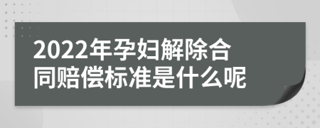 2022年孕妇解除合同赔偿标准是什么呢