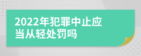 2022年犯罪中止应当从轻处罚吗