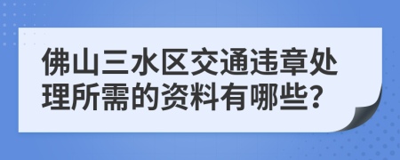 佛山三水区交通违章处理所需的资料有哪些？