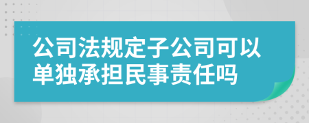 公司法规定子公司可以单独承担民事责任吗