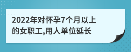 2022年对怀孕7个月以上的女职工,用人单位延长