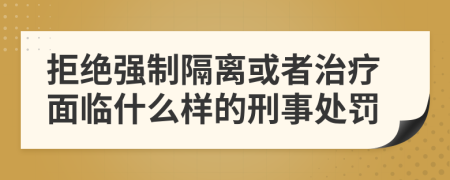 拒绝强制隔离或者治疗面临什么样的刑事处罚