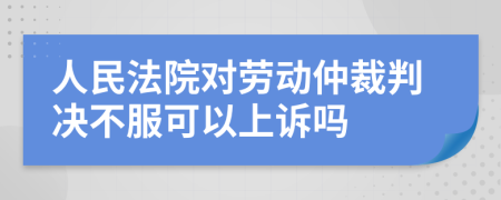 人民法院对劳动仲裁判决不服可以上诉吗