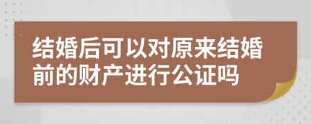 结婚后可以对原来结婚前的财产进行公证吗